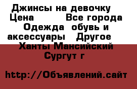 Джинсы на девочку  › Цена ­ 450 - Все города Одежда, обувь и аксессуары » Другое   . Ханты-Мансийский,Сургут г.